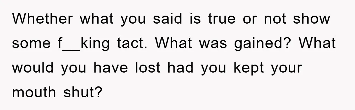Whether what you said is true or not show some f__king tact. What was gained? What would you have lost had you kept your mouth shut?
