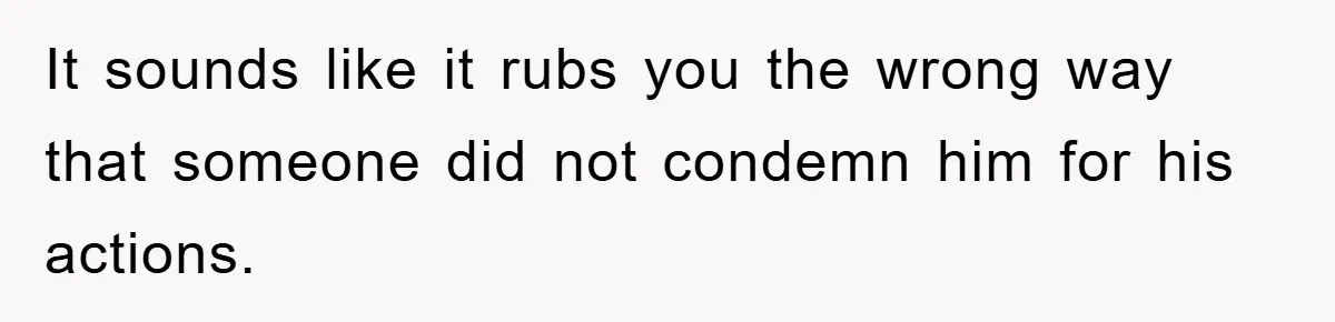 It sounds like it rubs you the wrong way that someone did not condemn him for his actions.