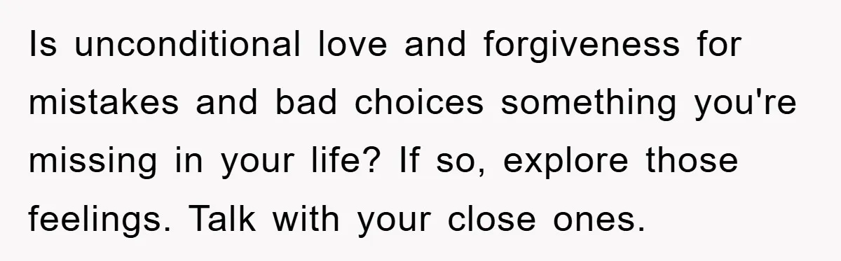 Is unconditional love and forgiveness for mistakes and bad choices something you're missing in your life? If so, explore those feelings. Talk with your close ones.