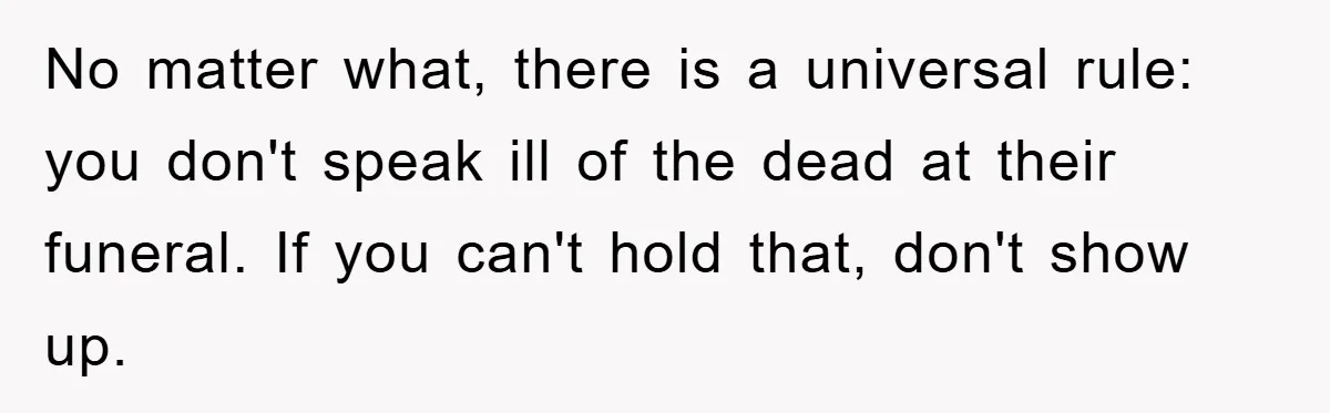 No matter what, there is a universal rule: you don't speak ill of the dead at their funeral. If you can't hold that, don't show up.