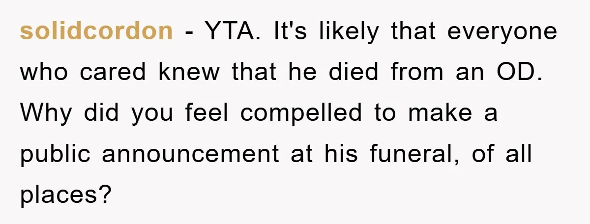 solidcordon − YTA. It's likely that everyone who cared knew that he died from an OD. Why did you feel compelled to make a public announcement at his funeral, of...