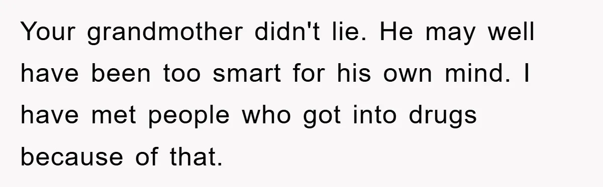 Your grandmother didn't lie. He may well have been too smart for his own mind. I have met people who got into drugs because of that.
