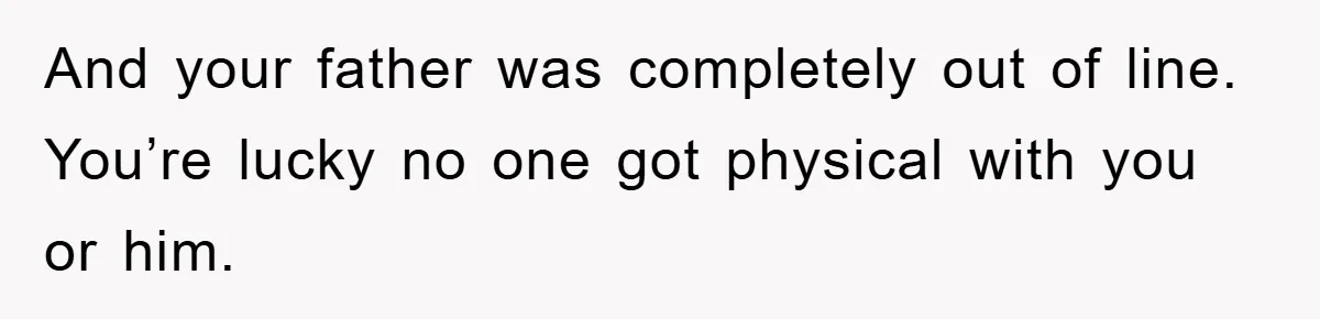 And your father was completely out of line. You’re lucky no one got physical with you or him.
