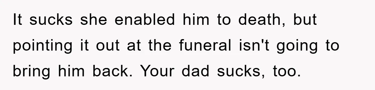 It sucks she enabled him to death, but pointing it out at the funeral isn't going to bring him back. Your dad sucks, too.