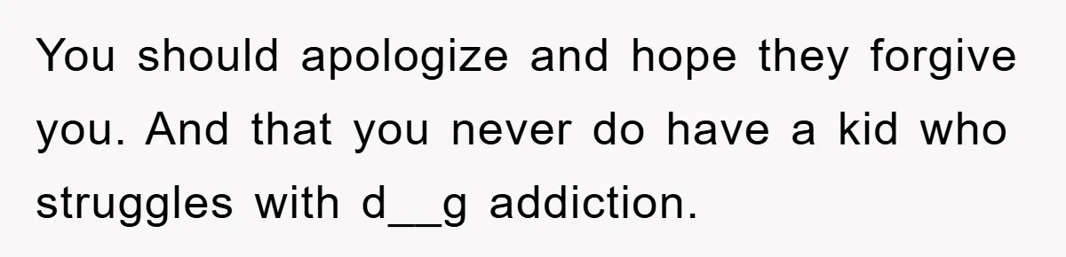 You should apologize and hope they forgive you. And that you never do have a kid who struggles with d__g addiction.