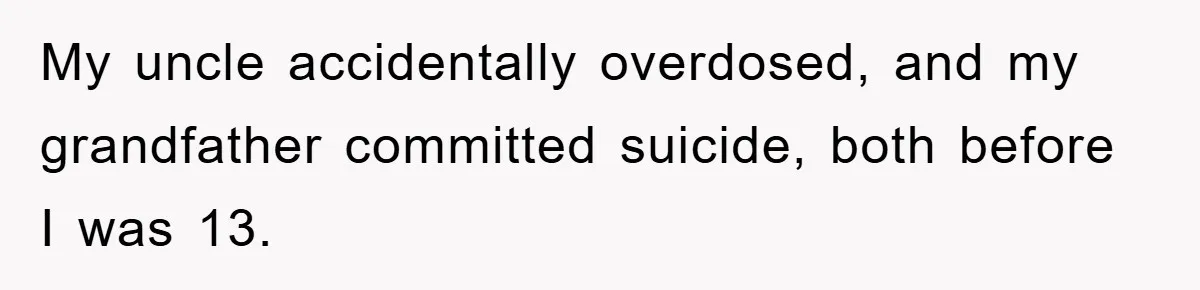 My uncle accidentally overdosed, and my grandfather committed suicide, both before I was 13.