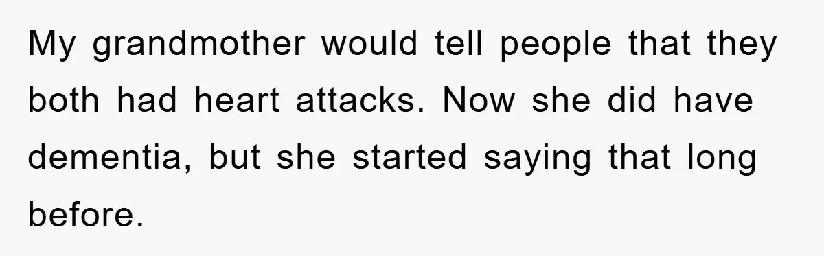 My grandmother would tell people that they both had heart attacks. Now she did have dementia, but she started saying that long before.