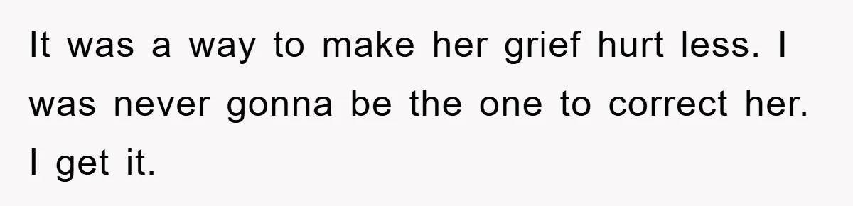 It was a way to make her grief hurt less. I was never gonna be the one to correct her. I get it.
