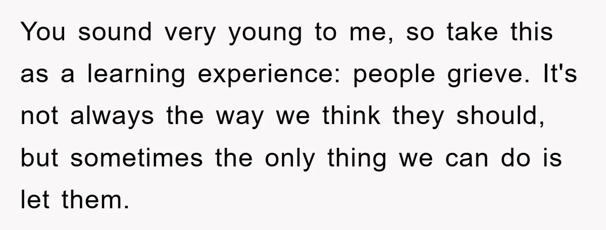 You sound very young to me, so take this as a learning experience: people grieve. It's not always the way we think they should, but sometimes the only thing we...