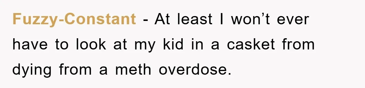 Fuzzy-Constant − At least I won’t ever have to look at my kid in a casket from dying from a meth overdose.