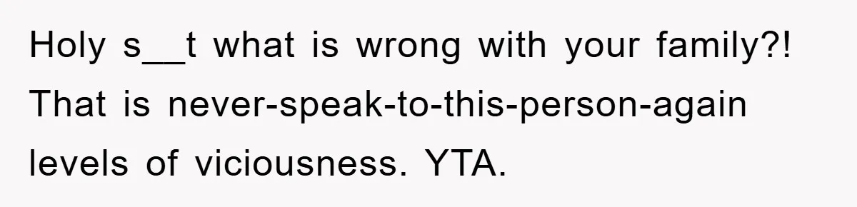 Holy s__t what is wrong with your family?! That is never-speak-to-this-person-again levels of viciousness. YTA.
