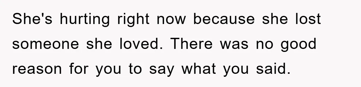 She's hurting right now because she lost someone she loved. There was no good reason for you to say what you said.