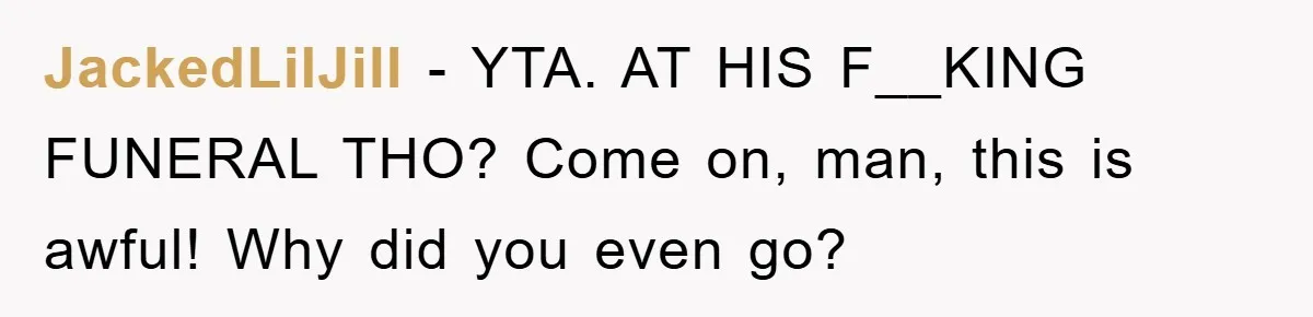 JackedLilJill − YTA. AT HIS F__KING FUNERAL THO? Come on, man, this is awful! Why did you even go?