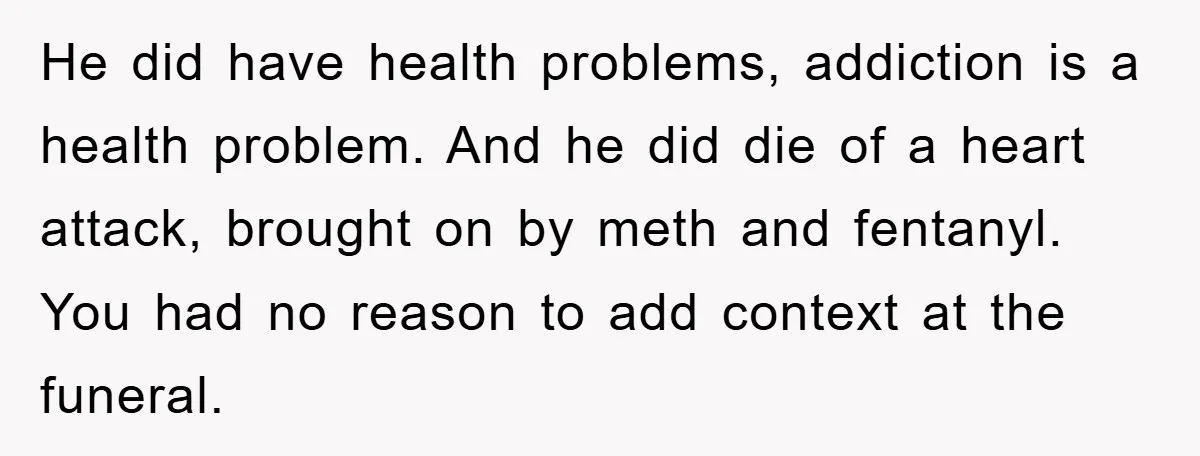 He did have health problems, addiction is a health problem. And he did die of a heart attack, brought on by meth and fentanyl. You had no reason to add...
