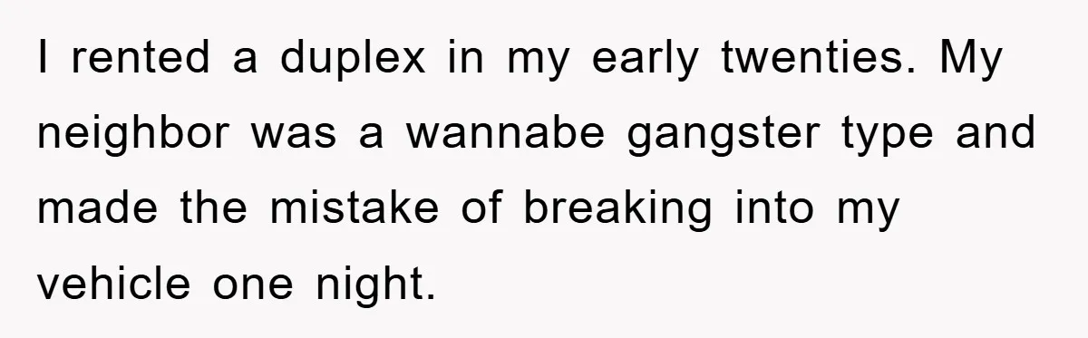 I rented a duplex in my early twenties. My neighbor was a wannabe gangster type and made the mistake of breaking into my vehicle one night.
