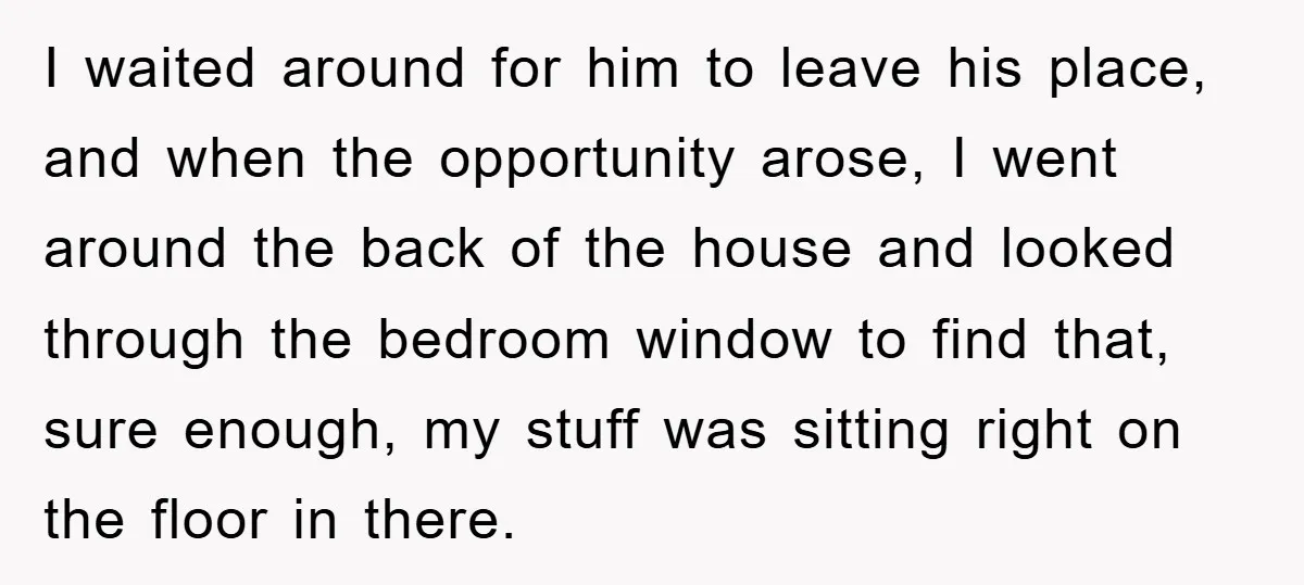 I waited around for him to leave his place, and when the opportunity arose, I went around the back of the house and looked through the bedroom window to find...