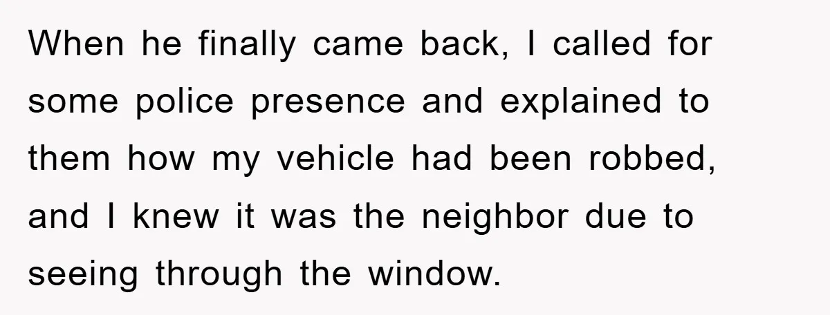 When he finally came back, I called for some police presence and explained to them how my vehicle had been robbed, and I knew it was the neighbor due to...