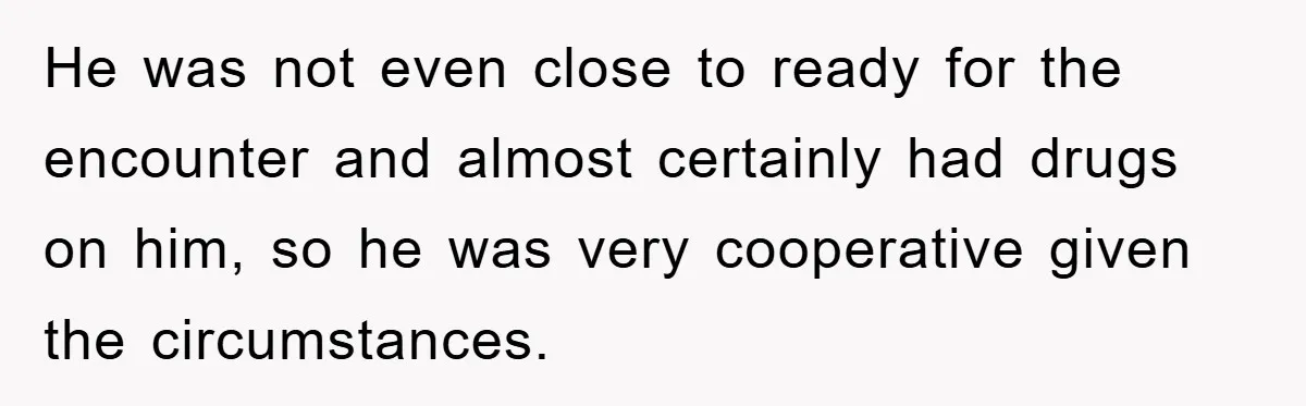 He was not even close to ready for the encounter and almost certainly had drugs on him, so he was very cooperative given the circumstances.