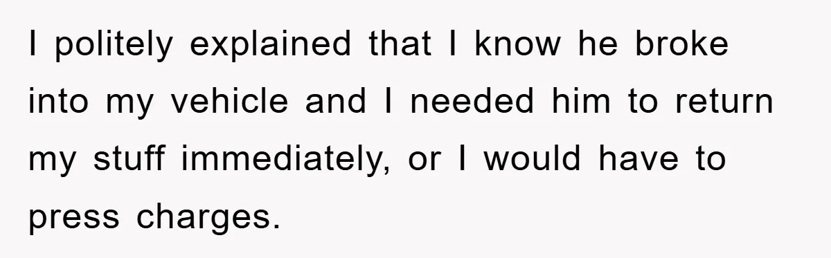 I politely explained that I know he broke into my vehicle and I needed him to return my stuff immediately, or I would have to press charges.