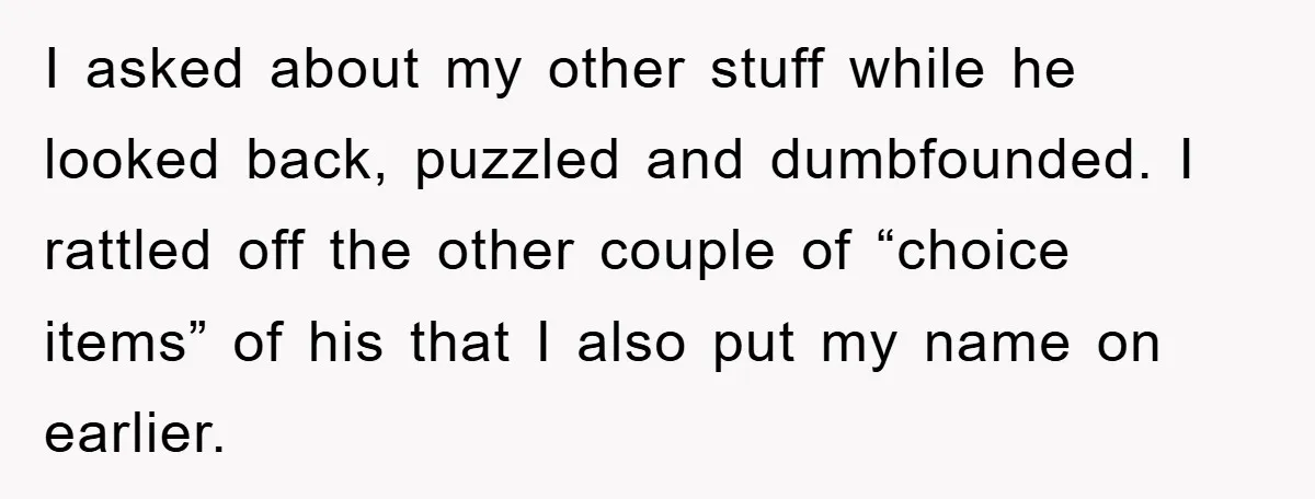 I asked about my other stuff while he looked back, puzzled and dumbfounded. I rattled off the other couple of “choice items” of his that I also put my name...