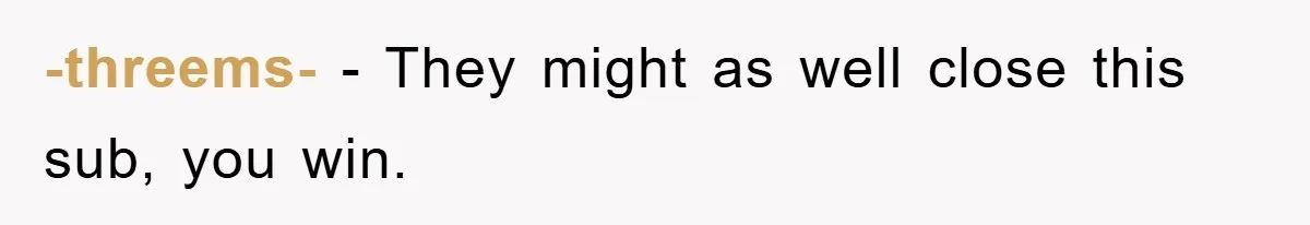 -threems- − They might as well close this sub, you win.