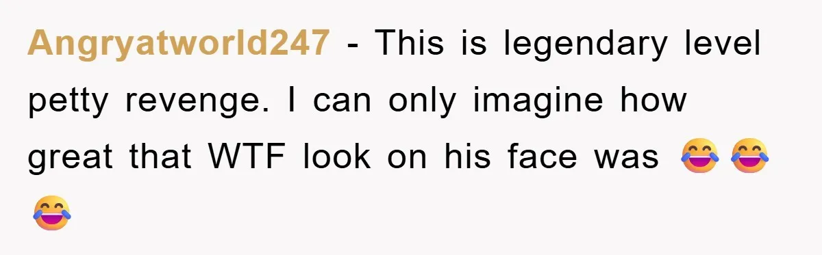 Angryatworld247 − This is legendary level petty revenge. I can only imagine how great that WTF look on his face was 😂😂😂