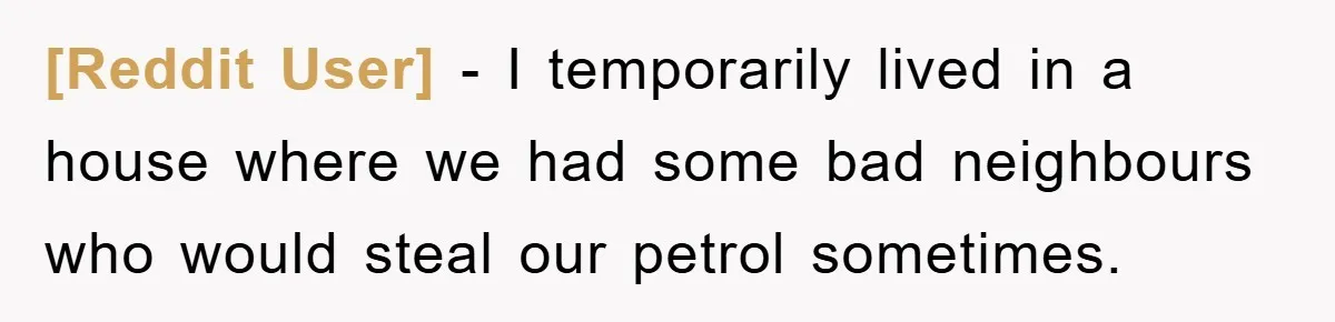 [Reddit User] − I temporarily lived in a house where we had some bad neighbours who would steal our petrol sometimes.