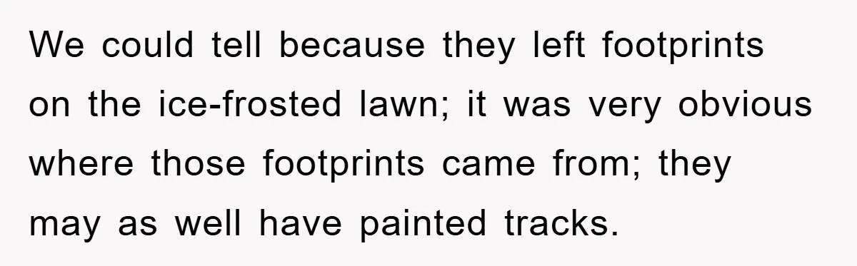 We could tell because they left footprints on the ice-frosted lawn; it was very obvious where those footprints came from; they may as well have painted tracks.