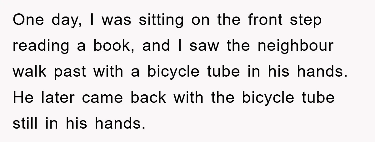 One day, I was sitting on the front step reading a book, and I saw the neighbour walk past with a bicycle tube in his hands. He later came back...