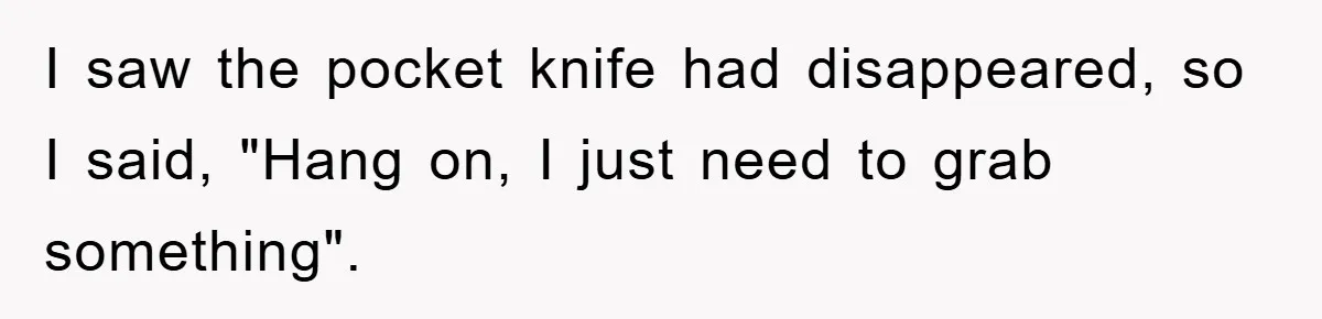 I saw the pocket knife had disappeared, so I said, "Hang on, I just need to grab something".