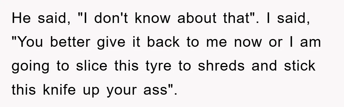 He said, "I don't know about that". I said, "You better give it back to me now or I am going to slice this tyre to shreds and stick this...