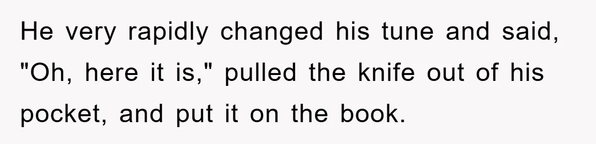 He very rapidly changed his tune and said, "Oh, here it is," pulled the knife out of his pocket, and put it on the book.