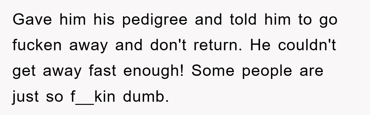 Gave him his pedigree and told him to go fucken away and don't return. He couldn't get away fast enough! Some people are just so f__kin dumb.