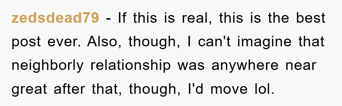 zedsdead79 − If this is real, this is the best post ever. Also, though, I can't imagine that neighborly relationship was anywhere near great after that, though, I'd move lol.