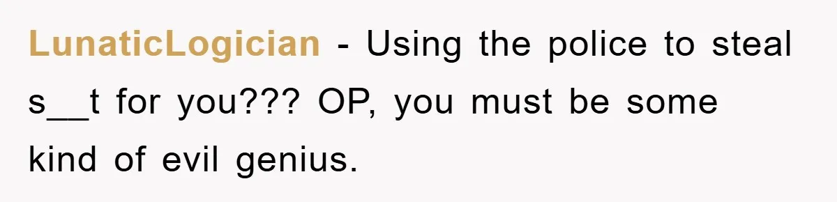 LunaticLogician − Using the police to steal s__t for you??? OP, you must be some kind of evil genius.