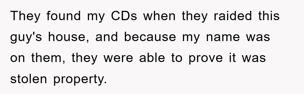 They found my CDs when they raided this guy's house, and because my name was on them, they were able to prove it was stolen property.
