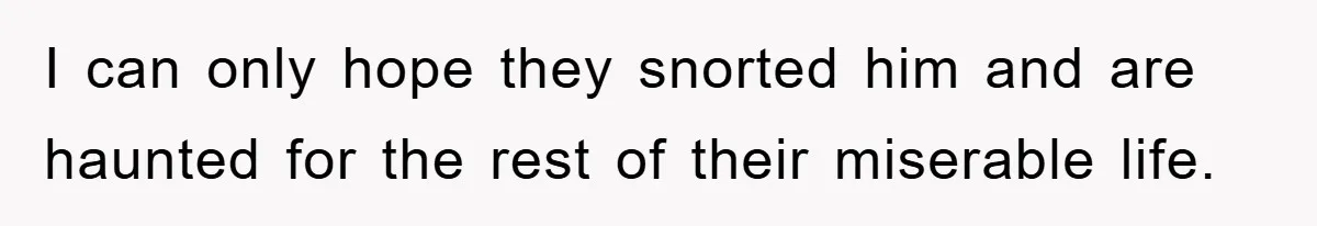 I can only hope they snorted him and are haunted for the rest of their miserable life.