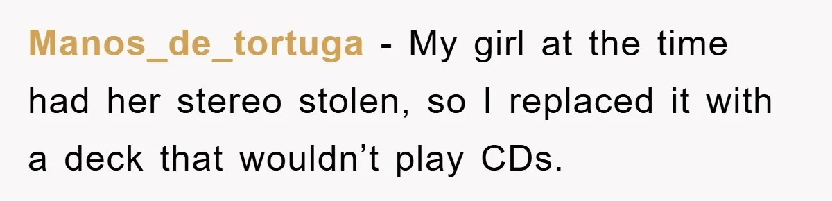 Manos_de_tortuga − My girl at the time had her stereo stolen, so I replaced it with a deck that wouldn’t play CDs.