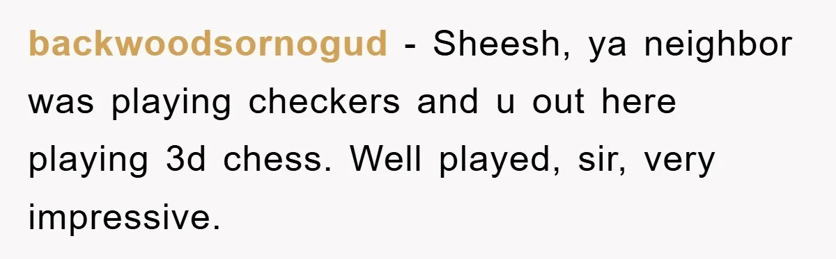 backwoodsornogud − Sheesh, ya neighbor was playing checkers and u out here playing 3d chess. Well played, sir, very impressive.