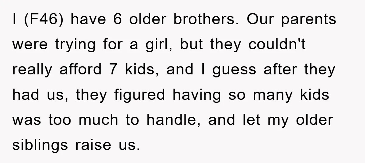 I (F46) have 6 older brothers. Our parents were trying for a girl, but they couldn't really afford 7 kids, and I guess after they had us, they figured having...