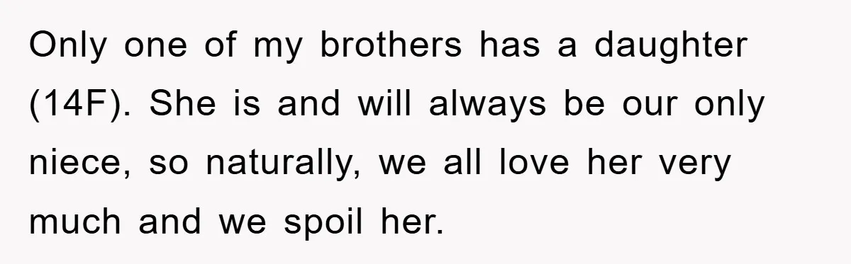 Only one of my brothers has a daughter (14F). She is and will always be our only niece, so naturally, we all love her very much and we spoil her.