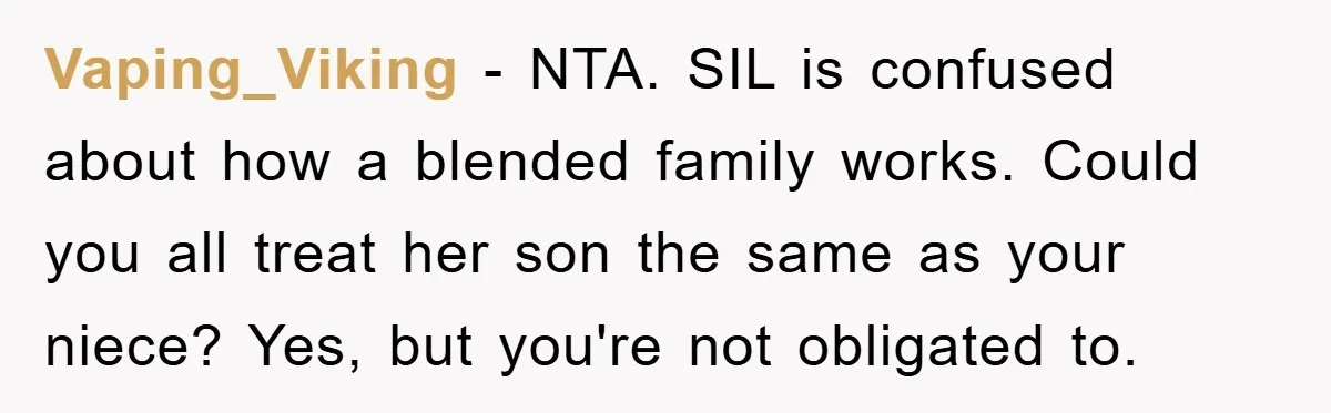 Vaping_Viking − NTA. SIL is confused about how a blended family works. Could you all treat her son the same as your niece? Yes, but you're not obligated to.