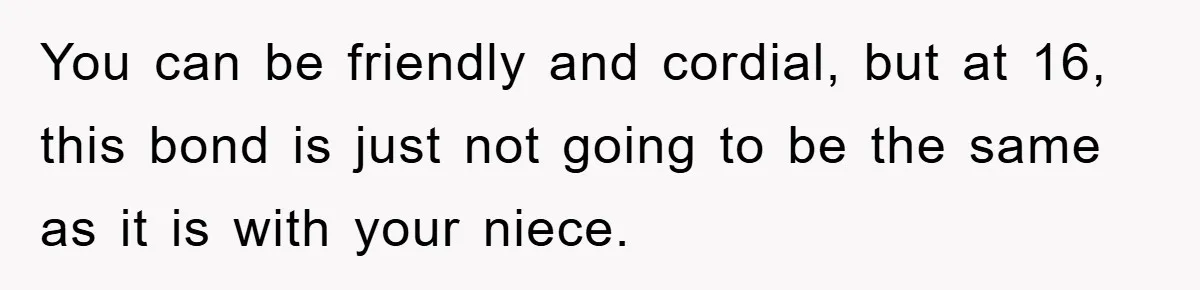 You can be friendly and cordial, but at 16, this bond is just not going to be the same as it is with your niece.
