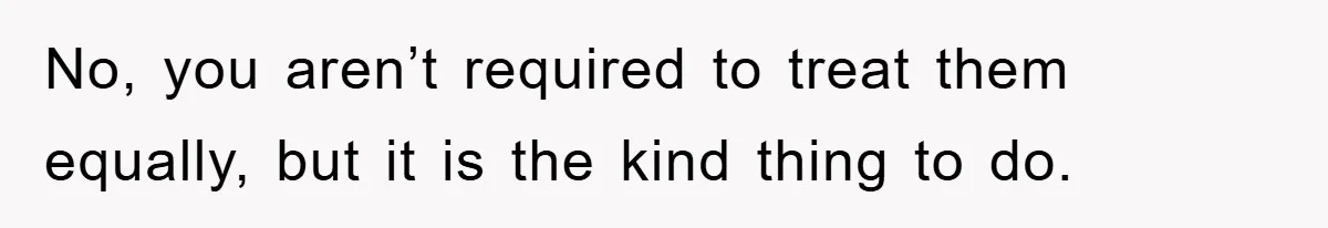 No, you aren’t required to treat them equally, but it is the kind thing to do.