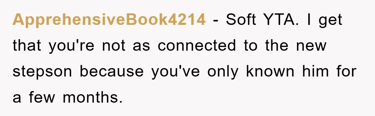 ApprehensiveBook4214 − Soft YTA. I get that you're not as connected to the new stepson because you've only known him for a few months.