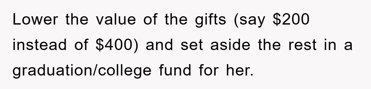 Lower the value of the gifts (say $200 instead of $400) and set aside the rest in a graduation/college fund for her.