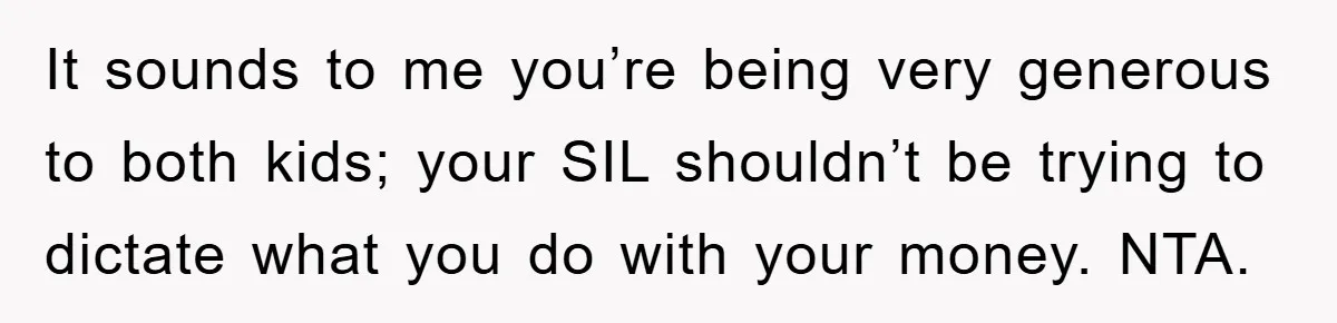 It sounds to me you’re being very generous to both kids; your SIL shouldn’t be trying to dictate what you do with your money. NTA.