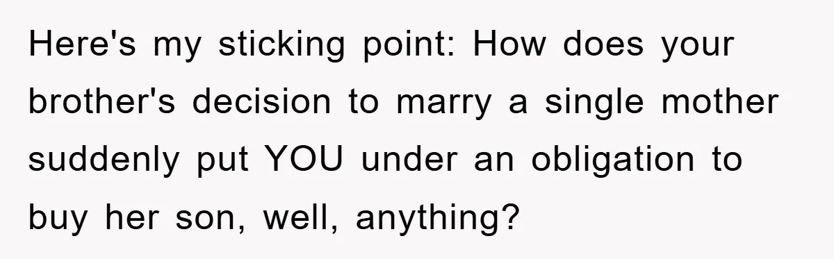 Here's my sticking point: How does your brother's decision to marry a single mother suddenly put YOU under an obligation to buy her son, well, anything?