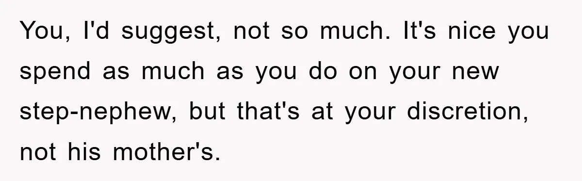 You, I'd suggest, not so much. It's nice you spend as much as you do on your new step-nephew, but that's at your discretion, not his mother's.