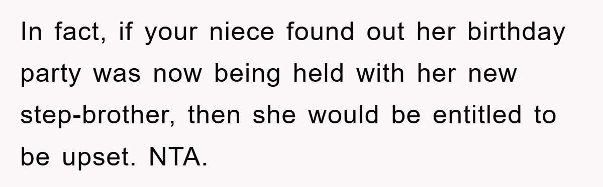 In fact, if your niece found out her birthday party was now being held with her new step-brother, then she would be entitled to be upset. NTA.